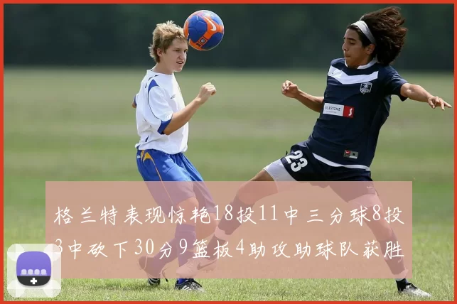 格兰特表现惊艳18投11中三分球8投3中砍下30分9篮板4助攻助球队获胜