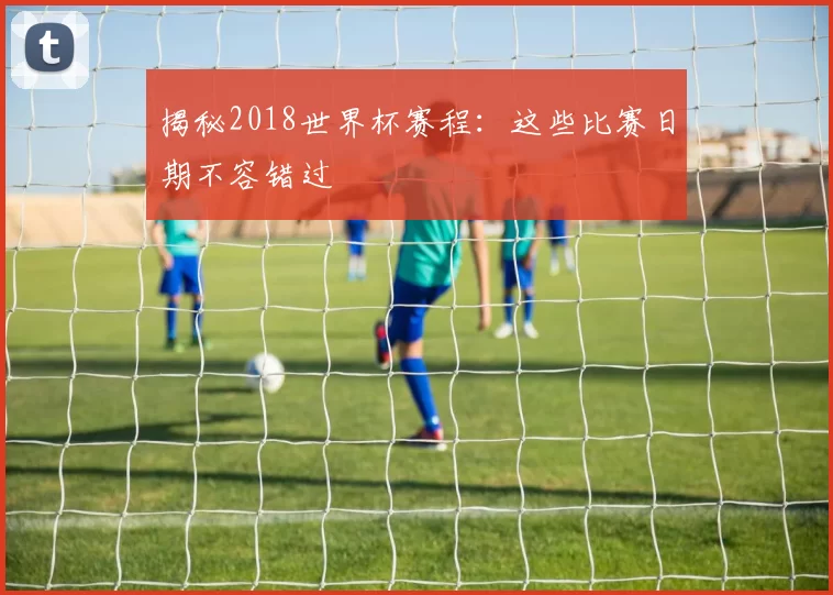 揭秘2018世界杯赛程：这些比赛日期不容错过