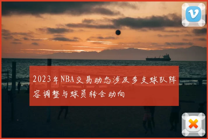 2023年NBA交易动态涉及多支球队阵容调整与球员转会动向