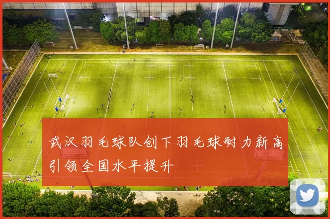 武汉羽毛球队创下羽毛球耐力新高引领全国水平提升