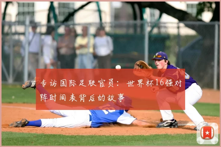 专访国际足联官员：世界杯16强对阵时间表背后的故事
