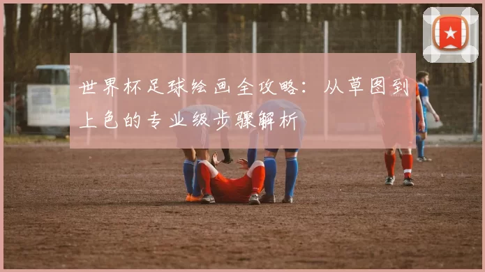 世界杯足球绘画全攻略：从草图到上色的专业级步骤解析
