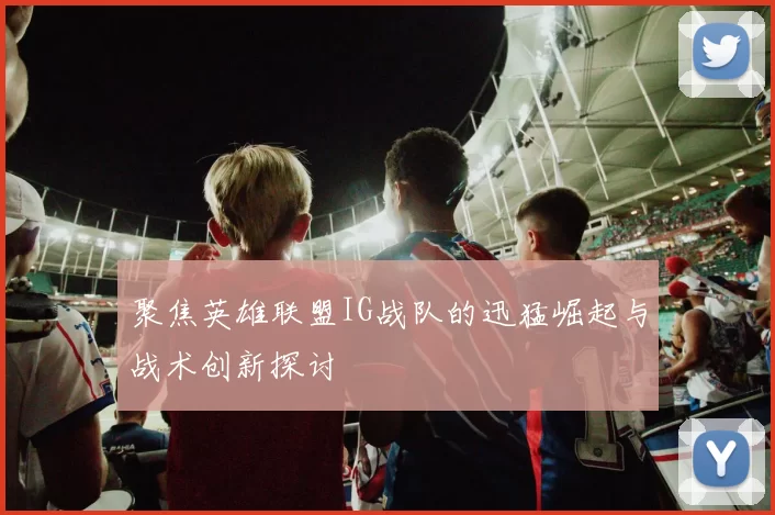 聚焦英雄联盟IG战队的迅猛崛起与战术创新探讨