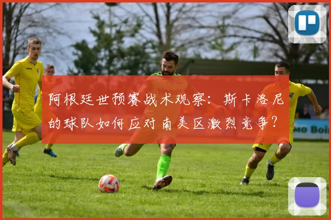 阿根廷世预赛战术观察：斯卡洛尼的球队如何应对南美区激烈竞争？