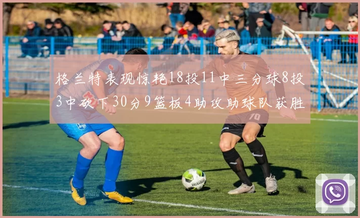 格兰特表现惊艳18投11中三分球8投3中砍下30分9篮板4助攻助球队获胜