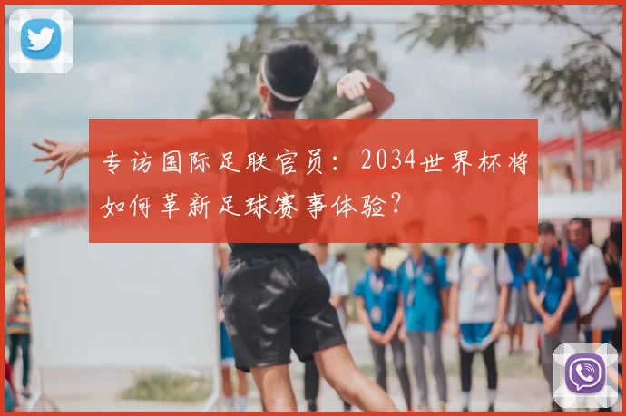 专访国际足联官员:2034世界杯将如何革新足球赛事体验?
