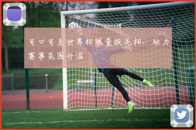 可口可乐世界杯限量版亮相，助力赛事氛围升温