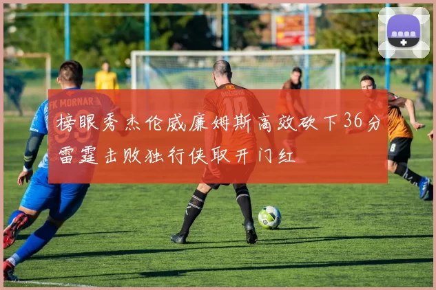 榜眼秀杰伦威廉姆斯高效砍下36分雷霆击败独行侠取开门红