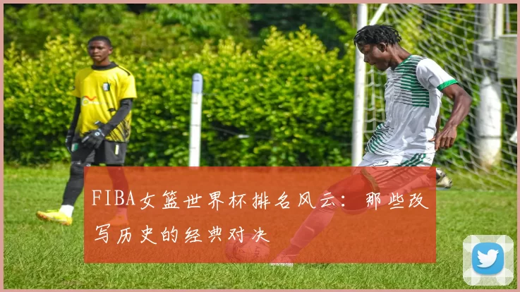 FIBA女篮世界杯排名风云：那些改写历史的经典对决