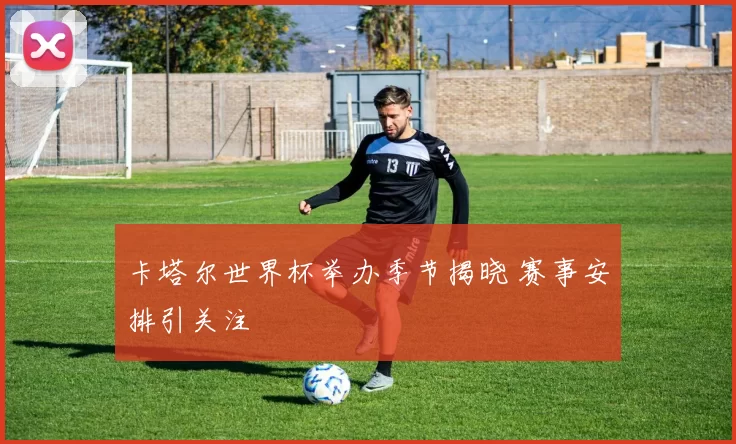 卡塔尔世界杯举办季节揭晓 赛事安排引关注