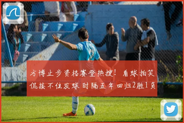 方博止步资格赛登热搜！看球拍笑侃接不住发球 时隔五年回归2胜1负
