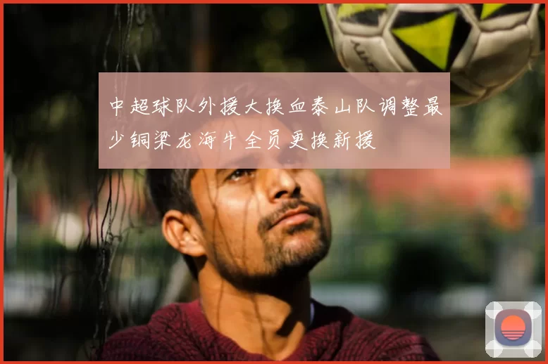 中超球队外援大换血泰山队调整最少铜梁龙海牛全员更换新援