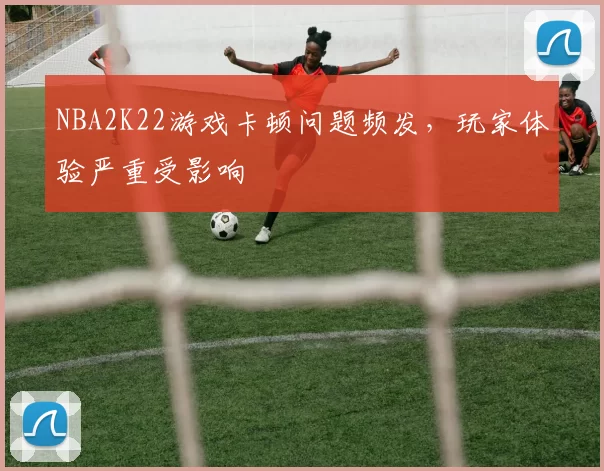 NBA2K22游戏卡顿问题频发，玩家体验严重受影响