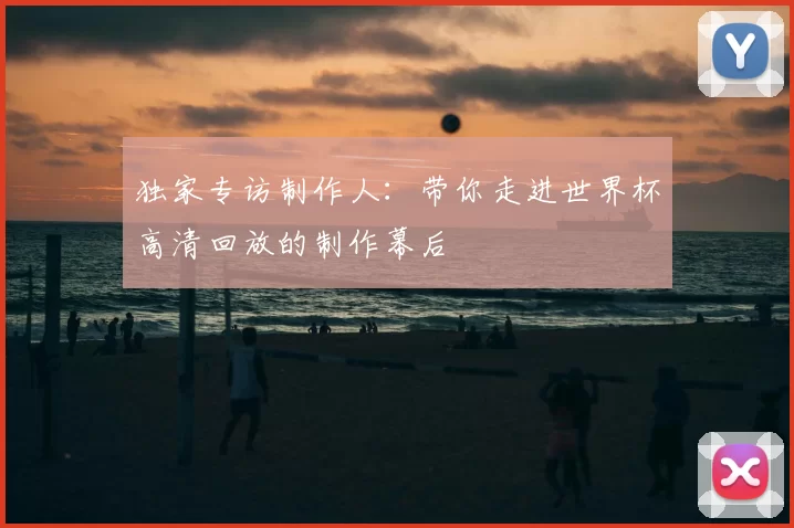 独家专访制作人:带你走进世界杯高清回放的制作幕后