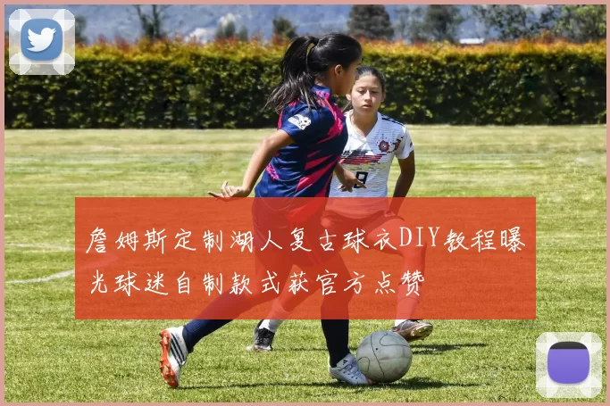 詹姆斯定制湖人复古球衣DIY教程曝光球迷自制款式获官方点赞