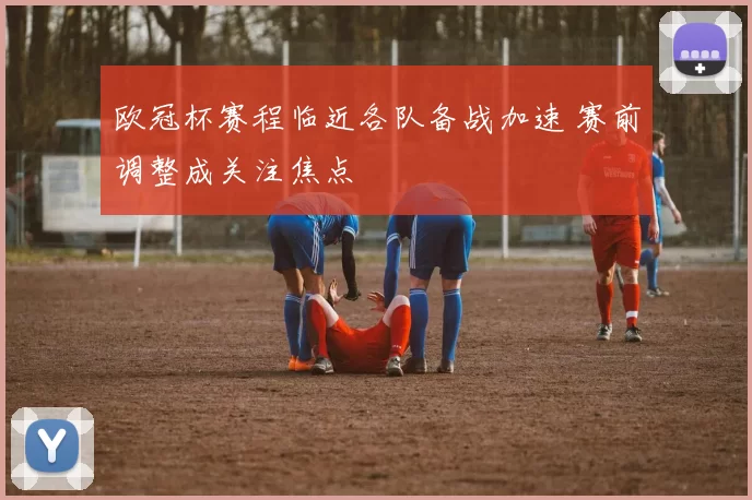 欧冠杯赛程临近各队备战加速 赛前调整成关注焦点