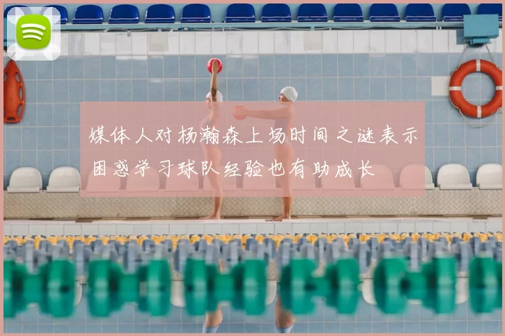 媒体人对杨瀚森上场时间之谜表示困惑学习球队经验也有助成长