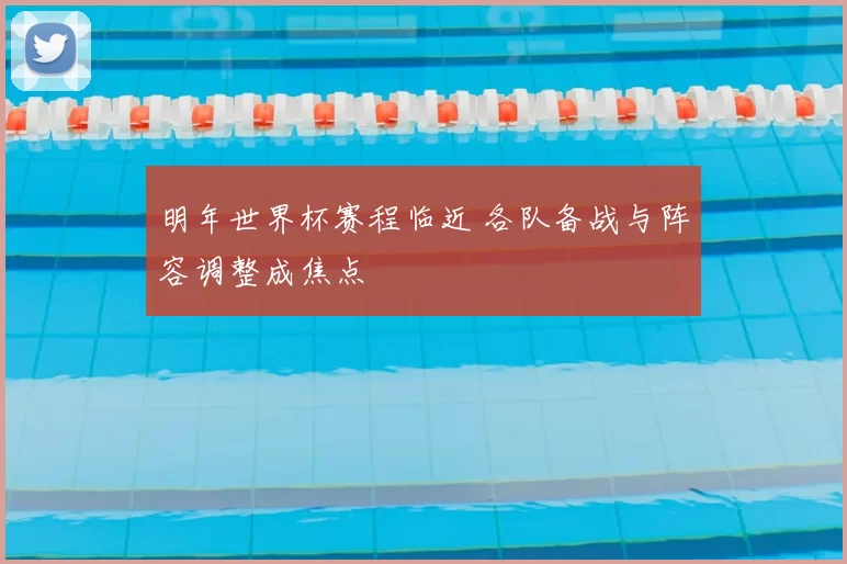 明年世界杯赛程临近 各队备战与阵容调整成焦点