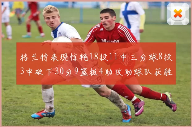 格兰特表现惊艳18投11中三分球8投3中砍下30分9篮板4助攻助球队获胜