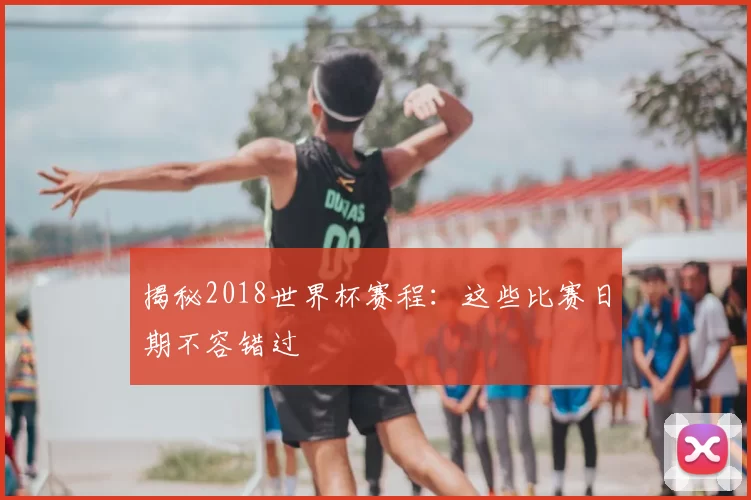 揭秘2018世界杯赛程:这些比赛日期不容错过