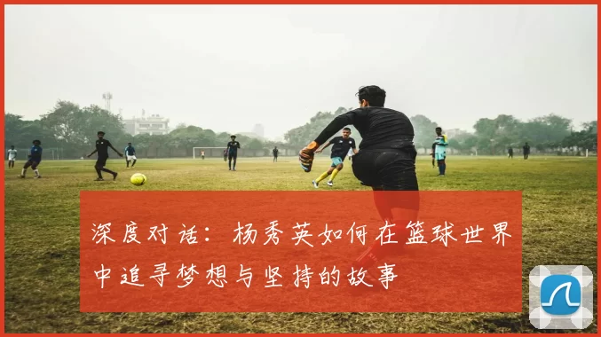 深度对话:杨秀英如何在篮球世界中追寻梦想与坚持的故事