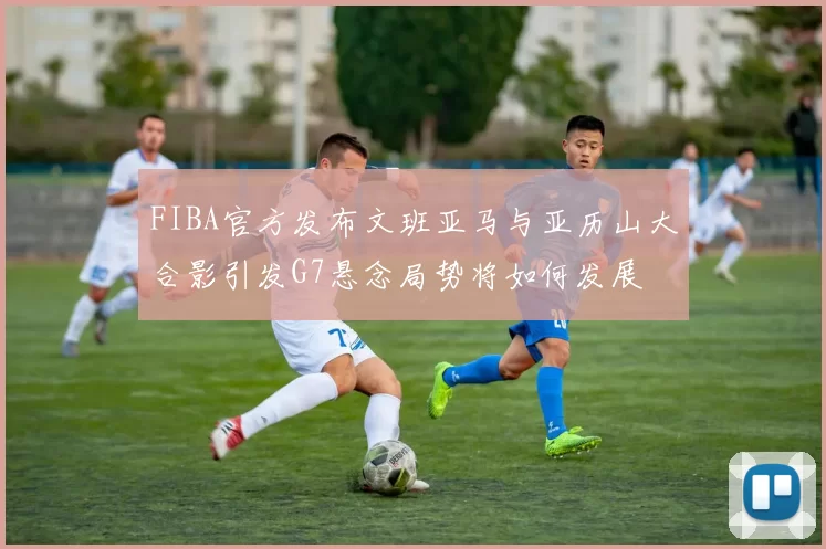 FIBA官方发布文班亚马与亚历山大合影引发G7悬念局势将如何发展