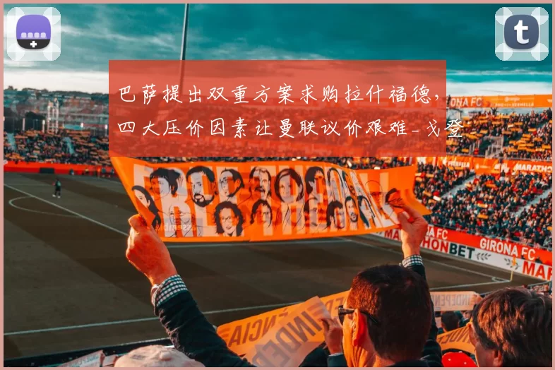 巴萨提出双重方案求购拉什福德，四大压价因素让曼联议价艰难_戈登_薪资_欧冠