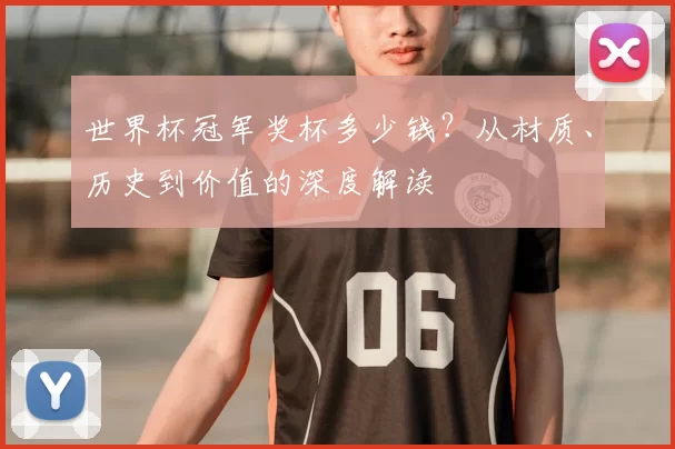 世界杯冠军奖杯多少钱？从材质、历史到价值的深度解读