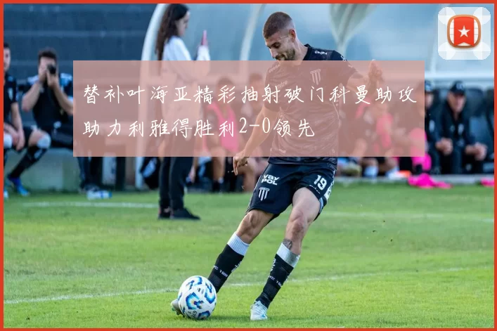 替补叶海亚精彩抽射破门科曼助攻助力利雅得胜利2-0领先