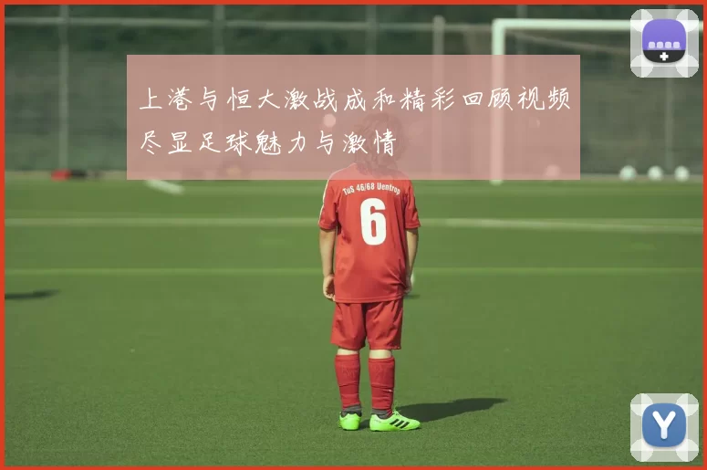 上港与恒大激战成和精彩回顾视频尽显足球魅力与激情