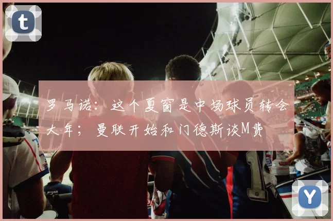 罗马诺：这个夏窗是中场球员转会大年；曼联开始和门德斯谈M费