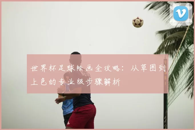 世界杯足球绘画全攻略:从草图到上色的专业级步骤解析