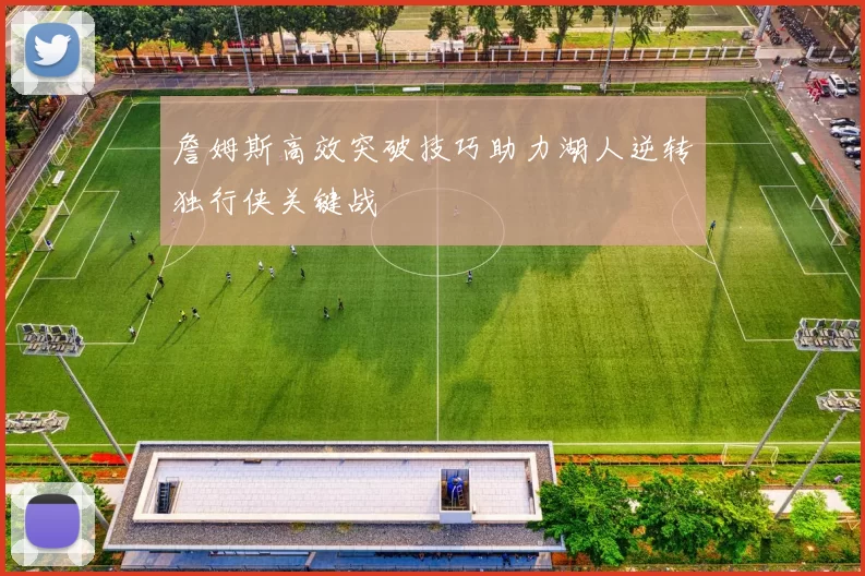 詹姆斯高效突破技巧助力湖人逆转独行侠关键战