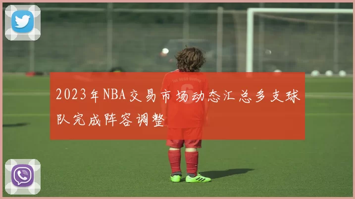 2023年NBA交易市场动态汇总多支球队完成阵容调整