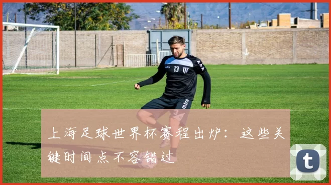上海足球世界杯赛程出炉:这些关键时间点不容错过