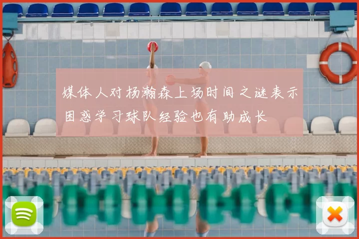 媒体人对杨瀚森上场时间之谜表示困惑学习球队经验也有助成长