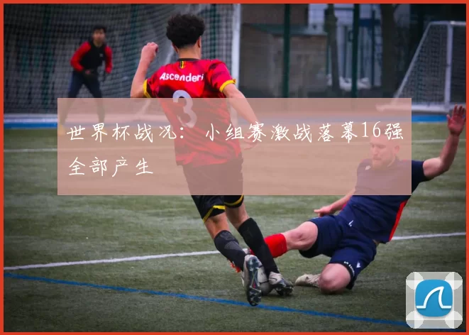 世界杯战况：小组赛激战落幕16强全部产生