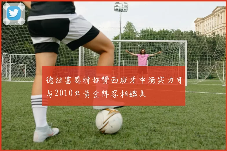 德拉富恩特称赞西班牙中场实力可与2010年黄金阵容相媲美