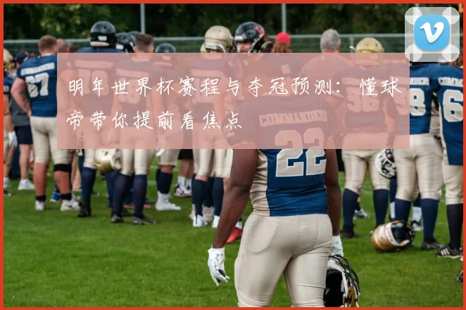 明年世界杯赛程与夺冠预测:懂球帝带你提前看焦点